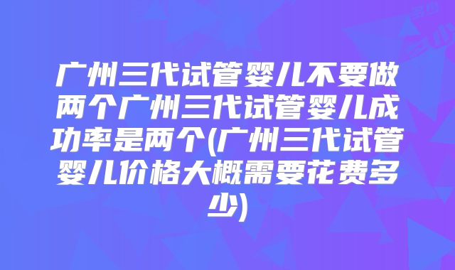 广州三代试管婴儿不要做两个广州三代试管婴儿成功率是两个(广州三代试管婴儿价格大概需要花费多少)
