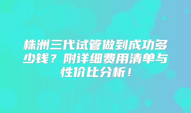 株洲三代试管做到成功多少钱？附详细费用清单与性价比分析！