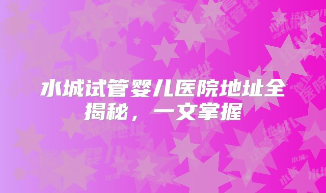 水城试管婴儿医院地址全揭秘，一文掌握