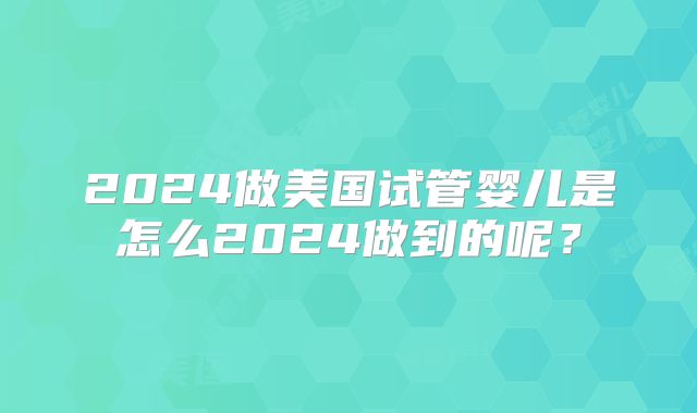 2024做美国试管婴儿是怎么2024做到的呢？