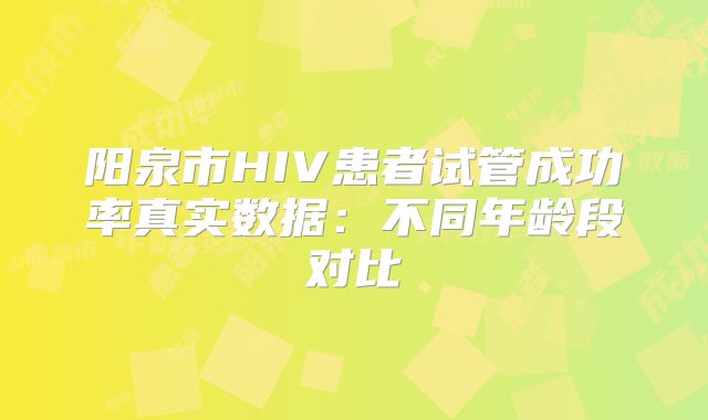 阳泉市HIV患者试管成功率真实数据：不同年龄段对比