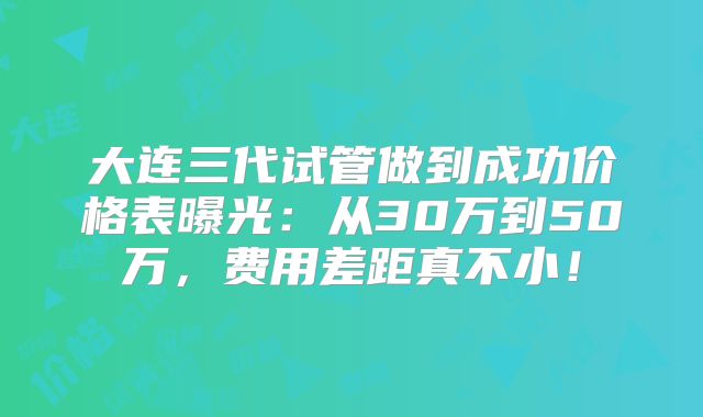 大连三代试管做到成功价格表曝光：从30万到50万，费用差距真不小！