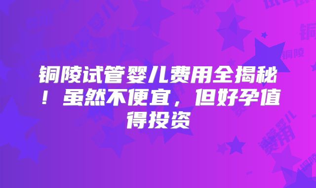 铜陵试管婴儿费用全揭秘！虽然不便宜，但好孕值得投资