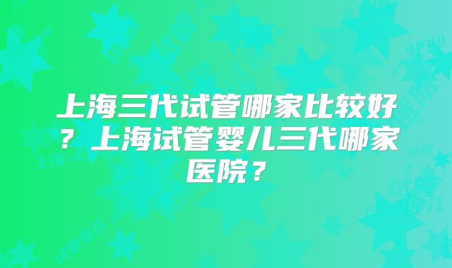 上海三代试管哪家比较好？上海试管婴儿三代哪家医院？