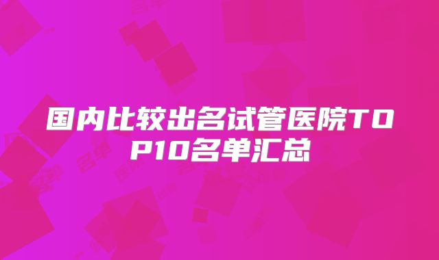 国内比较出名试管医院TOP10名单汇总