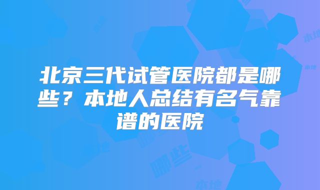 北京三代试管医院都是哪些？本地人总结有名气靠谱的医院