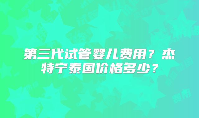 第三代试管婴儿费用？杰特宁泰国价格多少？