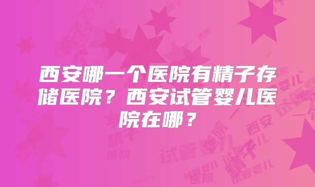 西安哪一个医院有精子存储医院？西安试管婴儿医院在哪？
