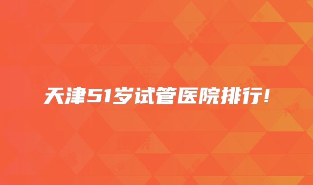 天津51岁试管医院排行!