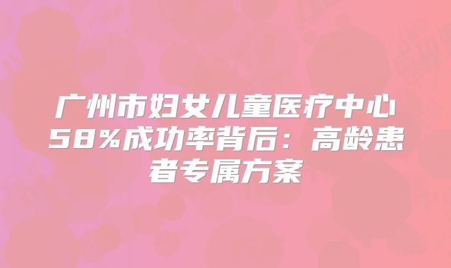 广州市妇女儿童医疗中心58%成功率背后：高龄患者专属方案