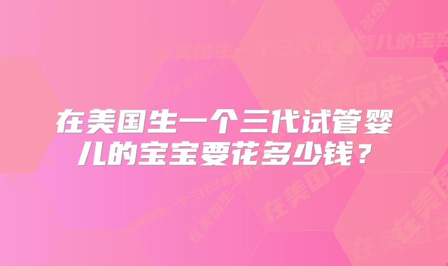 在美国生一个三代试管婴儿的宝宝要花多少钱?