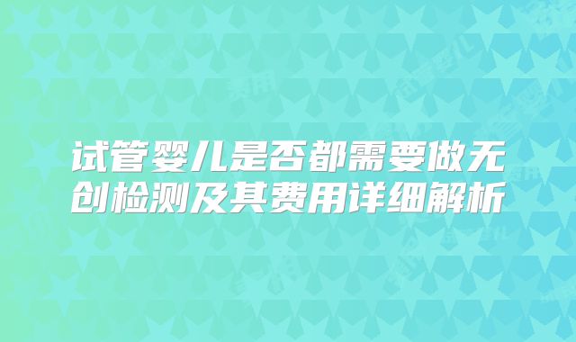 试管婴儿是否都需要做无创检测及其费用详细解析