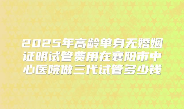 2025年高龄单身无婚姻证明试管费用在襄阳市中心医院做三代试管多少钱