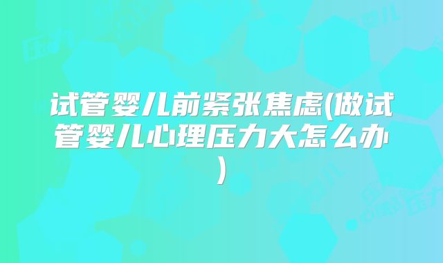 试管婴儿前紧张焦虑(做试管婴儿心理压力大怎么办)