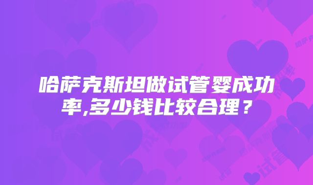 哈萨克斯坦做试管婴成功率,多少钱比较合理？