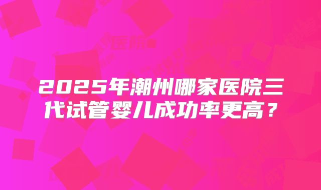 2025年潮州哪家医院三代试管婴儿成功率更高？