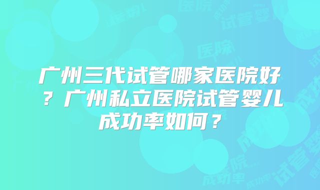 广州三代试管哪家医院好？广州私立医院试管婴儿成功率如何？