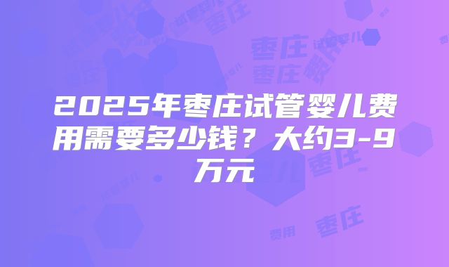 2025年枣庄试管婴儿费用需要多少钱？大约3-9万元