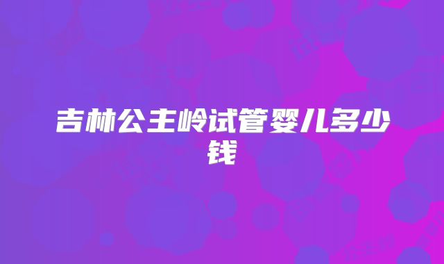 吉林公主岭试管婴儿多少钱