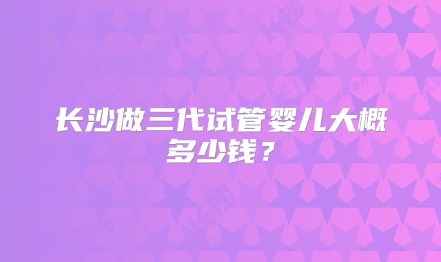 长沙做三代试管婴儿大概多少钱？