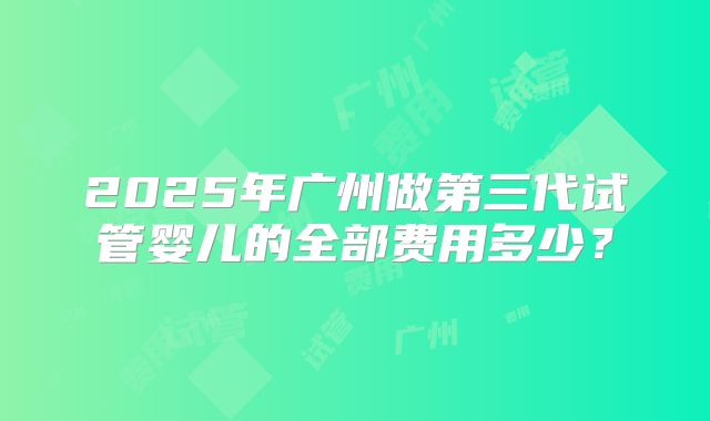2025年广州做第三代试管婴儿的全部费用多少?