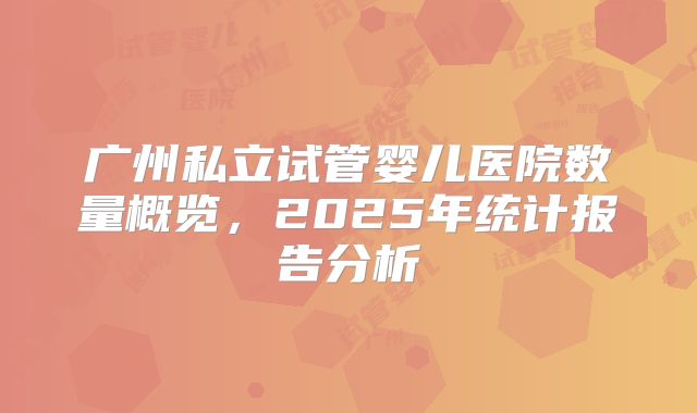 广州私立试管婴儿医院数量概览，2025年统计报告分析