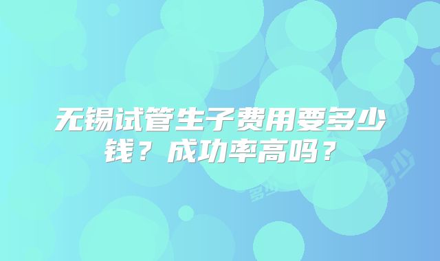 无锡试管生子费用要多少钱？成功率高吗？