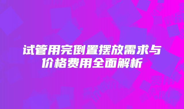 试管用完倒置摆放需求与价格费用全面解析