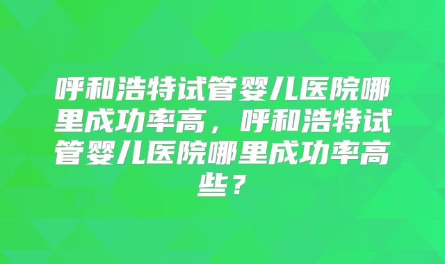 呼和浩特试管婴儿医院哪里成功率高，呼和浩特试管婴儿医院哪里成功率高些？