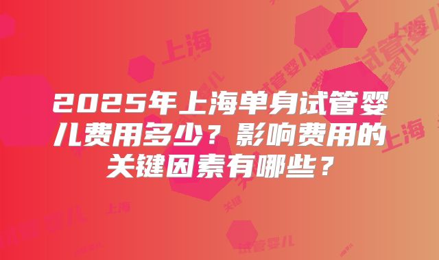 2025年上海单身试管婴儿费用多少？影响费用的关键因素有哪些？