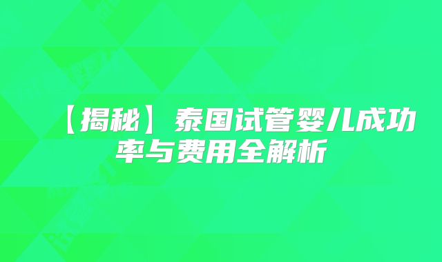 【揭秘】泰国试管婴儿成功率与费用全解析