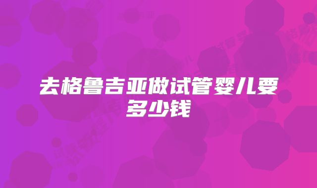 去格鲁吉亚做试管婴儿要多少钱