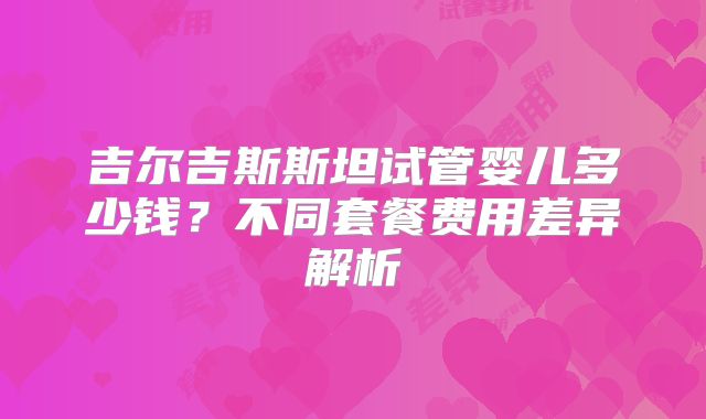 吉尔吉斯斯坦试管婴儿多少钱？不同套餐费用差异解析