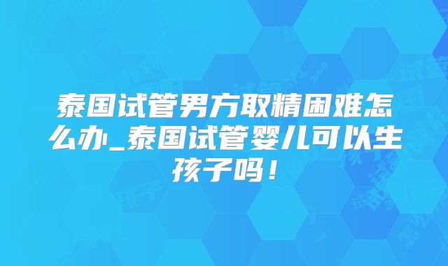 泰国试管男方取精困难怎么办_泰国试管婴儿可以生孩子吗！