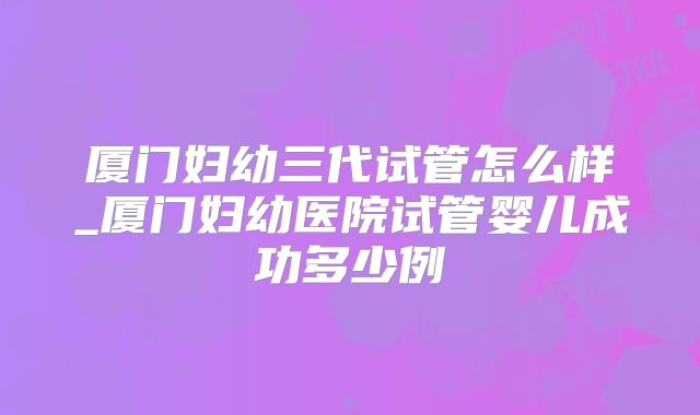 厦门妇幼三代试管怎么样_厦门妇幼医院试管婴儿成功多少例
