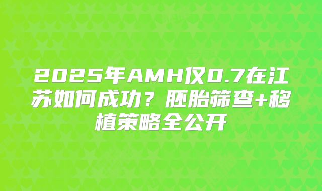 2025年AMH仅0.7在江苏如何成功？胚胎筛查+移植策略全公开