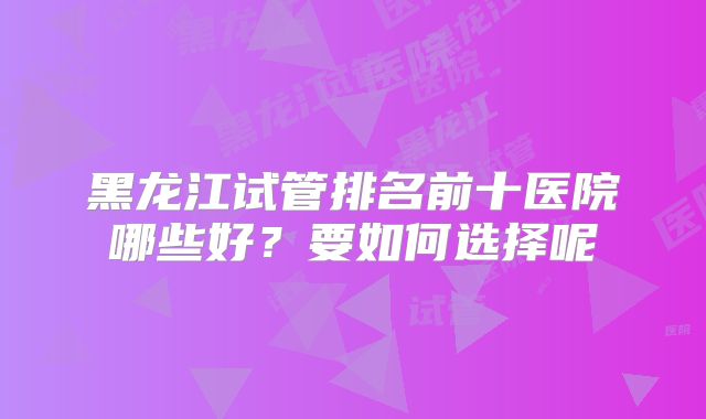 黑龙江试管排名前十医院哪些好？要如何选择呢