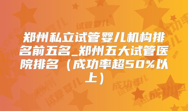 郑州私立试管婴儿机构排名前五名_郑州五大试管医院排名（成功率超50%以上）
