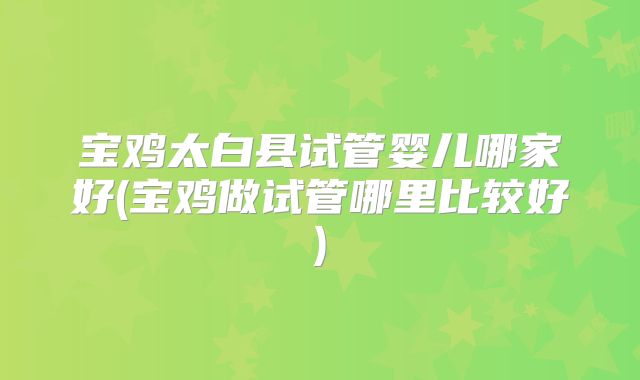 宝鸡太白县试管婴儿哪家好(宝鸡做试管哪里比较好)