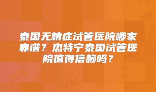 泰国无精症试管医院哪家靠谱？杰特宁泰国试管医院值得信赖吗？