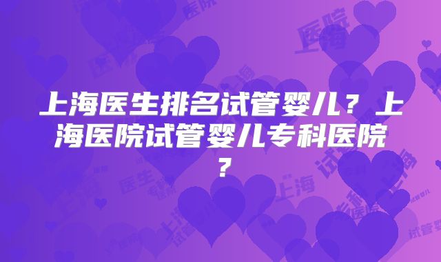 上海医生排名试管婴儿？上海医院试管婴儿专科医院？