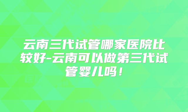 云南三代试管哪家医院比较好-云南可以做第三代试管婴儿吗！