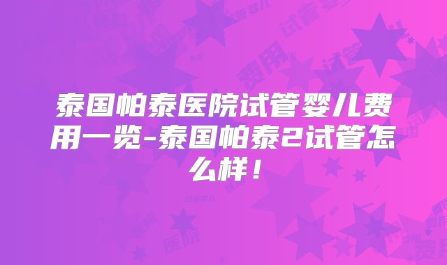 泰国帕泰医院试管婴儿费用一览-泰国帕泰2试管怎么样！