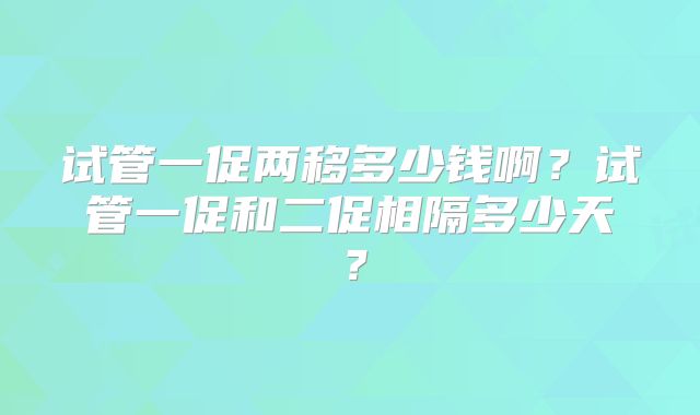 试管一促两移多少钱啊？试管一促和二促相隔多少天？