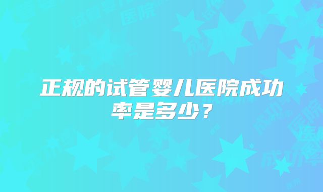 正规的试管婴儿医院成功率是多少?