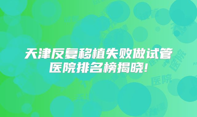 天津反复移植失败做试管医院排名榜揭晓!