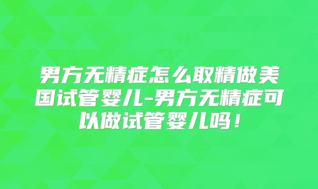 男方无精症怎么取精做美国试管婴儿-男方无精症可以做试管婴儿吗！