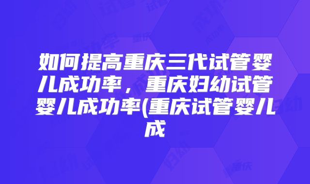 如何提高重庆三代试管婴儿成功率，重庆妇幼试管婴儿成功率(重庆试管婴儿成