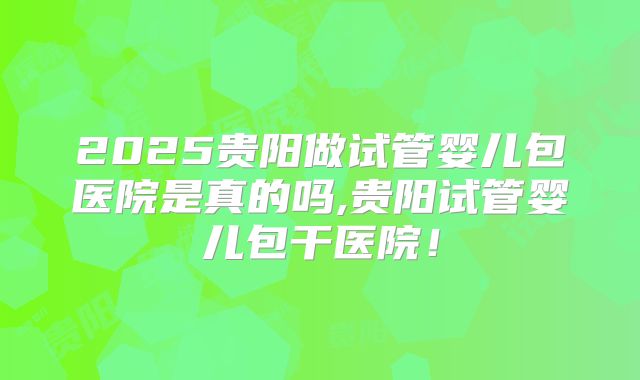 2025贵阳做试管婴儿包医院是真的吗,贵阳试管婴儿包干医院!