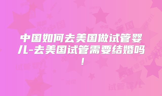 中国如何去美国做试管婴儿-去美国试管需要结婚吗！